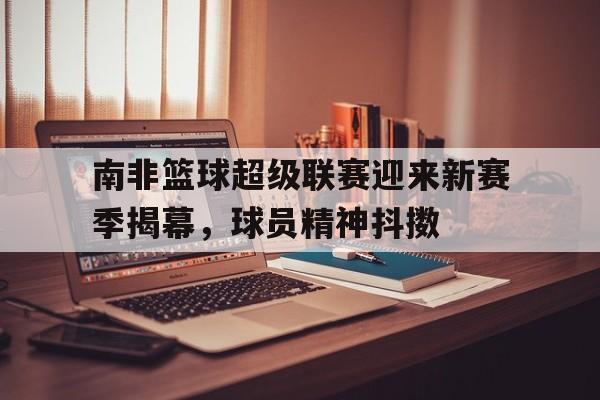 包含南非篮球超级联赛迎来新赛季揭幕，球员精神抖擞的词条