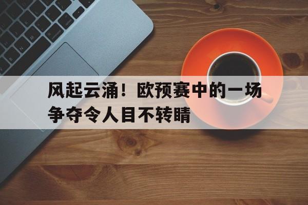 风起云涌！欧预赛中的一场争夺令人目不转睛的简单介绍