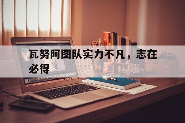 关于瓦努阿图队实力不凡，志在必得的信息