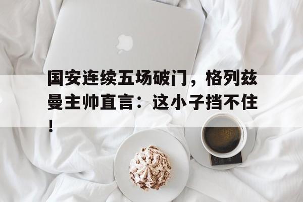 国安连续五场破门，格列兹曼主帅直言：这小子挡不住！