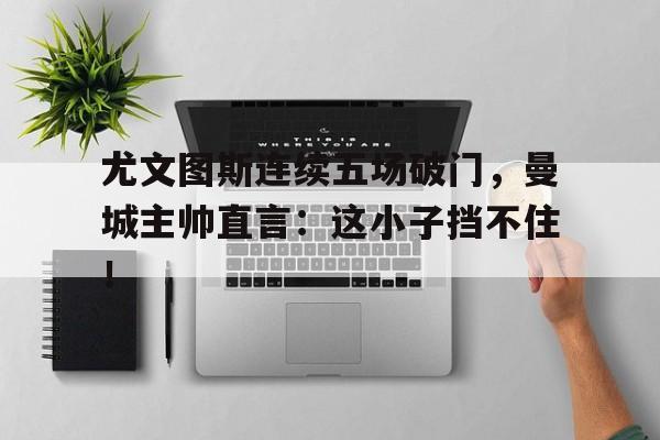 尤文图斯连续五场破门，曼城主帅直言：这小子挡不住！